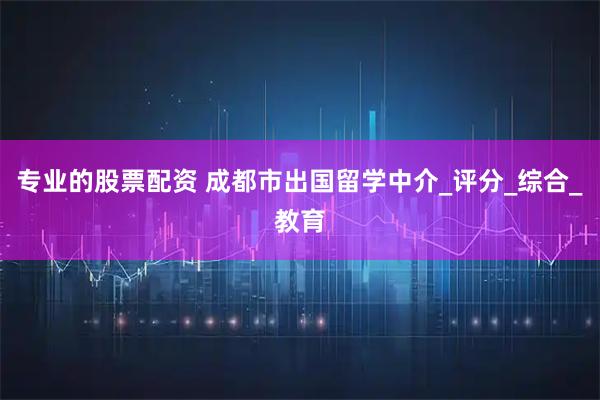 专业的股票配资 成都市出国留学中介_评分_综合_教育