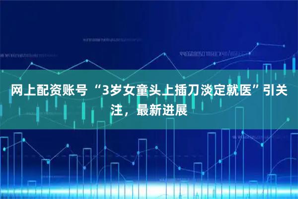 网上配资账号 “3岁女童头上插刀淡定就医”引关注，最新进展