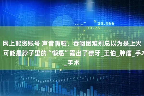 网上配资账号 声音嘶哑、吞咽困难别总以为是上火！可能是脖子里的“懒癌”露出了獠牙_王伯_肿瘤_手术