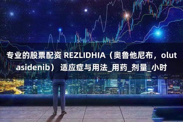 专业的股票配资 REZLIDHIA（奥鲁他尼布，olutasidenib） 适应症与用法_用药_剂量_小时