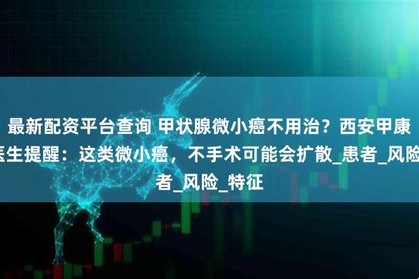 最新配资平台查询 甲状腺微小癌不用治？西安甲康李三医生提醒：这类微小癌，不手术可能会扩散_患者_风险_特征