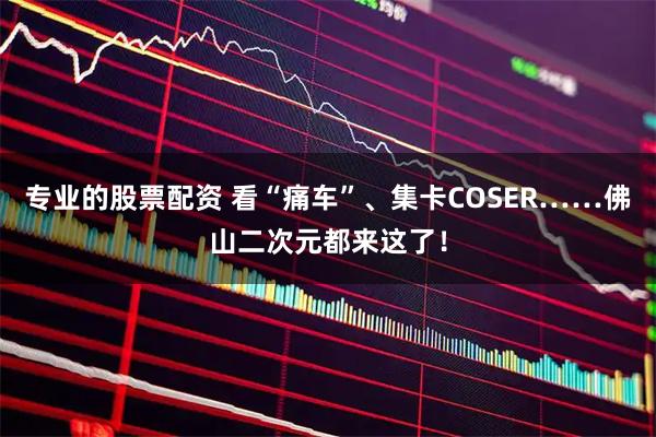 专业的股票配资 看“痛车”、集卡COSER……佛山二次元都来这了！