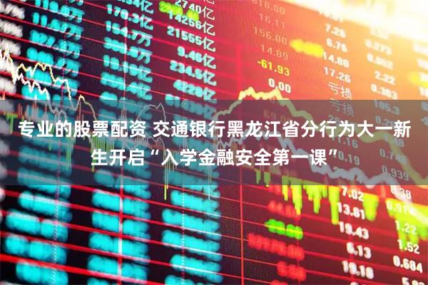 专业的股票配资 交通银行黑龙江省分行为大一新生开启“入学金融安全第一课”