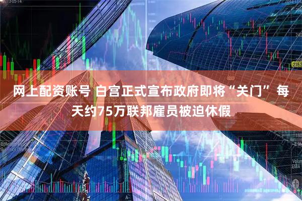 网上配资账号 白宫正式宣布政府即将“关门” 每天约75万联邦雇员被迫休假