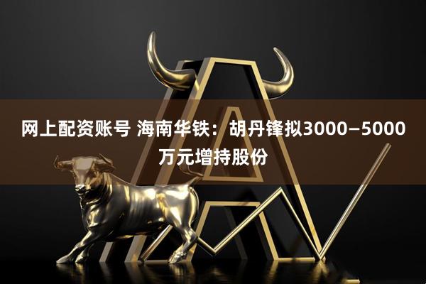 网上配资账号 海南华铁：胡丹锋拟3000—5000万元增持股份