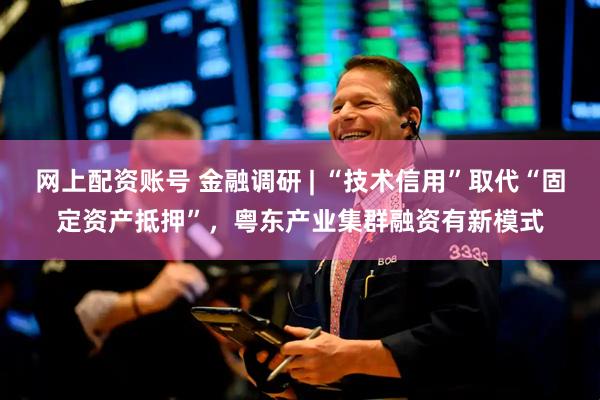 网上配资账号 金融调研 | “技术信用”取代“固定资产抵押”，粤东产业集群融资有新模式