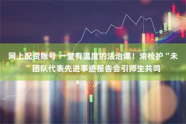 网上配资账号 一堂有温度的法治课！渝检护“未”团队代表先进事迹报告会引师生共鸣