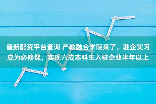 最新配资平台查询 产教融合学院来了，驻企实习成为必修课，实现六成本科生入驻企业半年以上