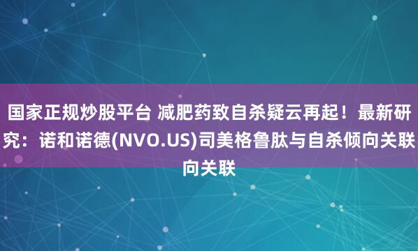 国家正规炒股平台 减肥药致自杀疑云再起！最新研究：诺和诺德(NVO.US)司美格鲁肽与自杀倾向关联