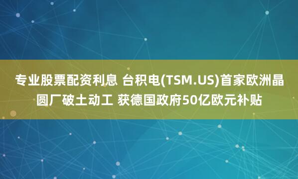 专业股票配资利息 台积电(TSM.US)首家欧洲晶圆厂破土动工 获德国政府50亿欧元补贴