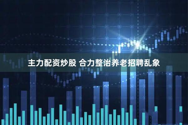 主力配资炒股 合力整治养老招聘乱象