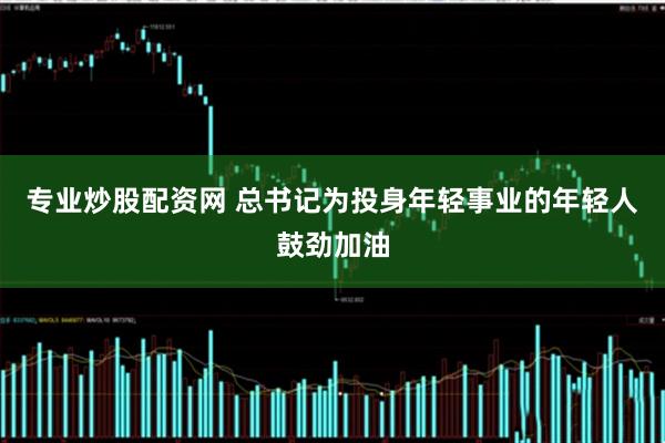 专业炒股配资网 总书记为投身年轻事业的年轻人鼓劲加油