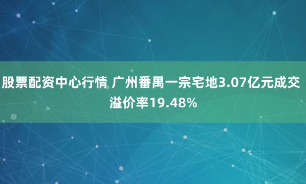 股票配资中心行情 广州番禺一宗宅地3.07亿元成交 溢价率19.48%