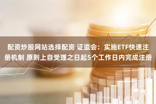 配资炒股网站选择配资 证监会：实施ETF快速注册机制 原则上自受理之日起5个工作日内完成注册