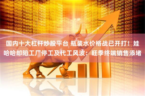 国内十大杠杆炒股平台 瓶装水价格战已开打！娃哈哈却陷工厂停工及代工风波：旺季终端销售添堵