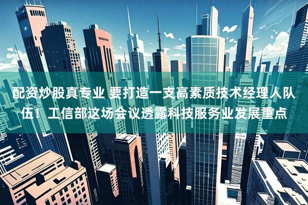 配资炒股真专业 要打造一支高素质技术经理人队伍！工信部这场会议透露科技服务业发展重点