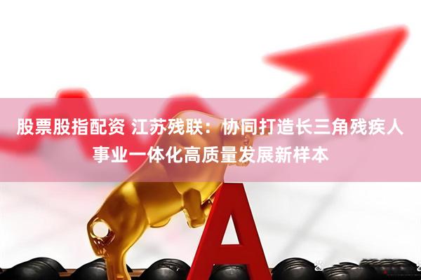股票股指配资 江苏残联：协同打造长三角残疾人事业一体化高质量发展新样本