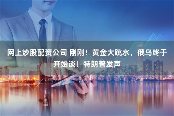 网上炒股配资公司 刚刚！黄金大跳水，俄乌终于开始谈！特朗普发声
