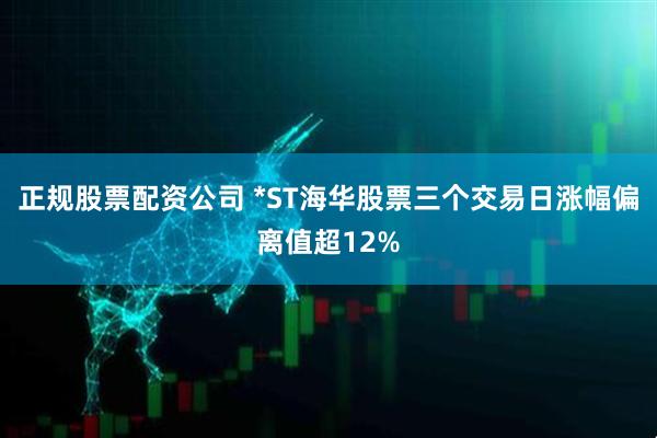 正规股票配资公司 *ST海华股票三个交易日涨幅偏离值超12%