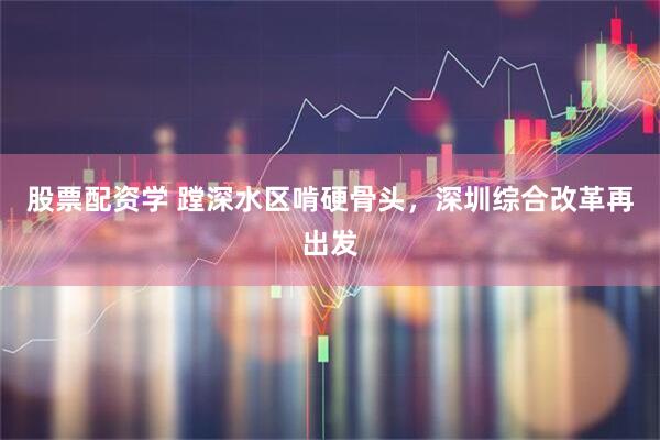 股票配资学 蹚深水区啃硬骨头，深圳综合改革再出发