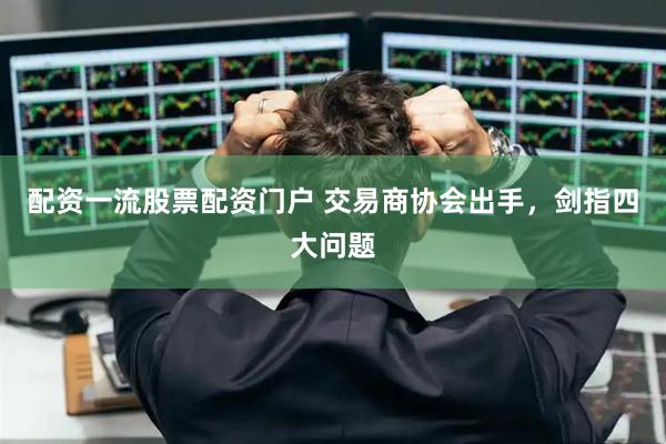 配资一流股票配资门户 交易商协会出手，剑指四大问题