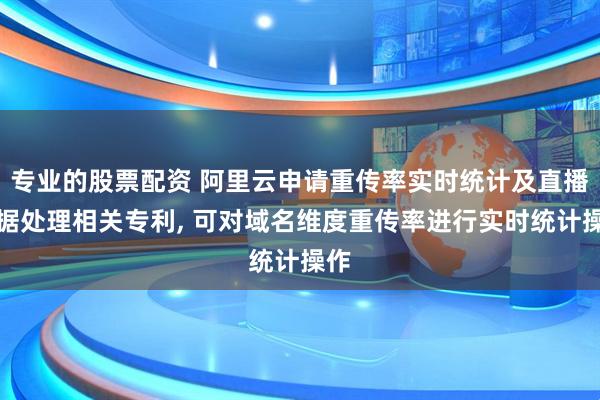 专业的股票配资 阿里云申请重传率实时统计及直播数据处理相关专利, 可对域名维度重传率进行实时统计操作