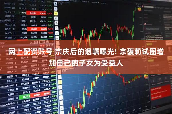 网上配资账号 宗庆后的遗嘱曝光! 宗馥莉试图增加自己的子女为受益人