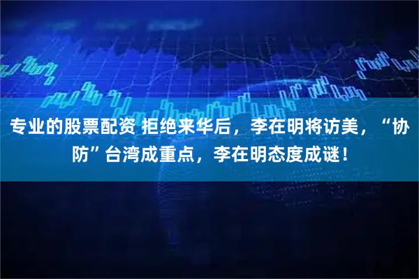 专业的股票配资 拒绝来华后，李在明将访美，“协防”台湾成重点，李在明态度成谜！