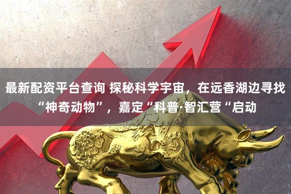 最新配资平台查询 探秘科学宇宙，在远香湖边寻找“神奇动物”，嘉定“科普·智汇营“启动