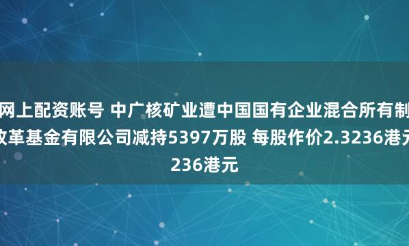 网上配资账号 中广核矿业遭中国国有企业混合所有制改革基金有限公司减持5397万股 每股作价2.3236港元