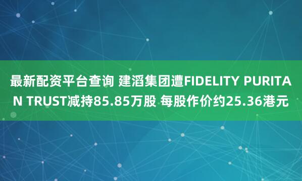 最新配资平台查询 建滔集团遭FIDELITY PURITAN TRUST减持85.85万股 每股作价约25.36港元