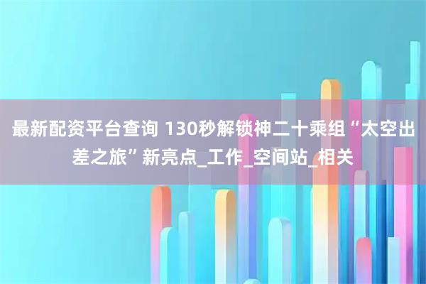 最新配资平台查询 130秒解锁神二十乘组“太空出差之旅”新亮点_工作_空间站_相关