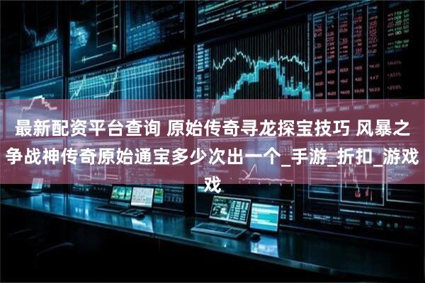最新配资平台查询 原始传奇寻龙探宝技巧 风暴之争战神传奇原始通宝多少次出一个_手游_折扣_游戏