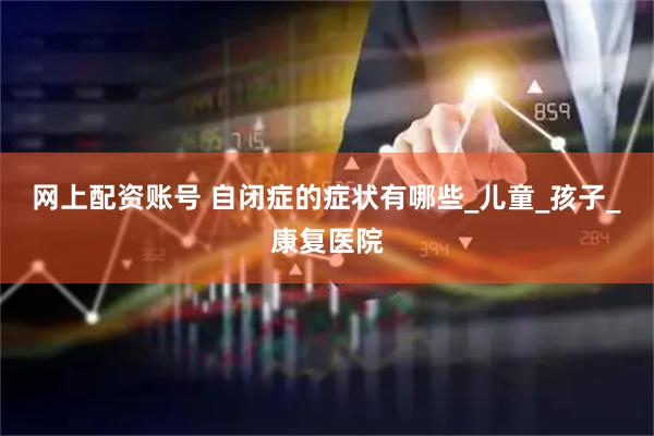 网上配资账号 自闭症的症状有哪些_儿童_孩子_康复医院