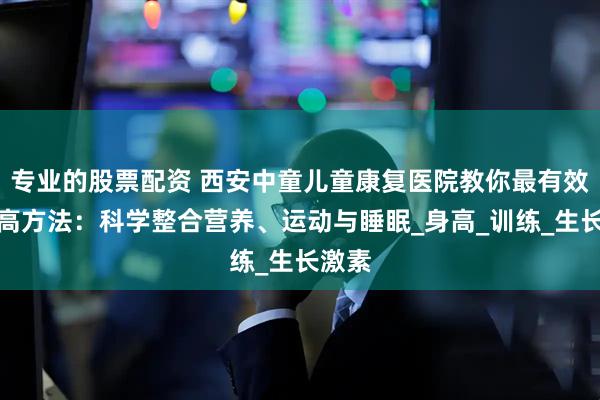 专业的股票配资 西安中童儿童康复医院教你最有效的长高方法：科学整合营养、运动与睡眠_身高_训练_生长激素