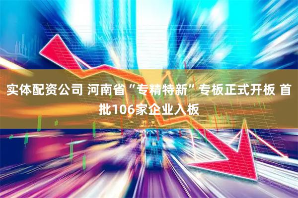 实体配资公司 河南省“专精特新”专板正式开板 首批106家企业入板