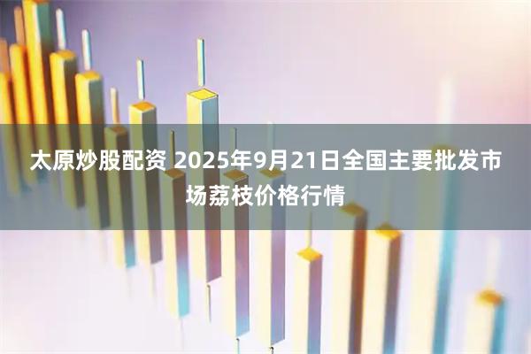 太原炒股配资 2025年9月21日全国主要批发市场荔枝价格行情