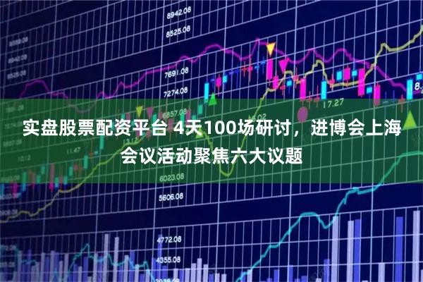 实盘股票配资平台 4天100场研讨，进博会上海会议活动聚焦六大议题