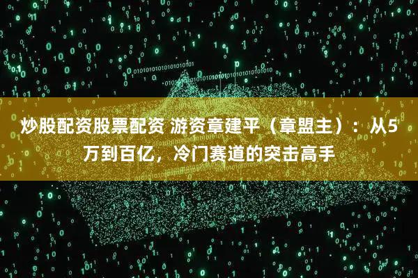 炒股配资股票配资 游资章建平（章盟主）：从5万到百亿，冷门赛道的突击高手