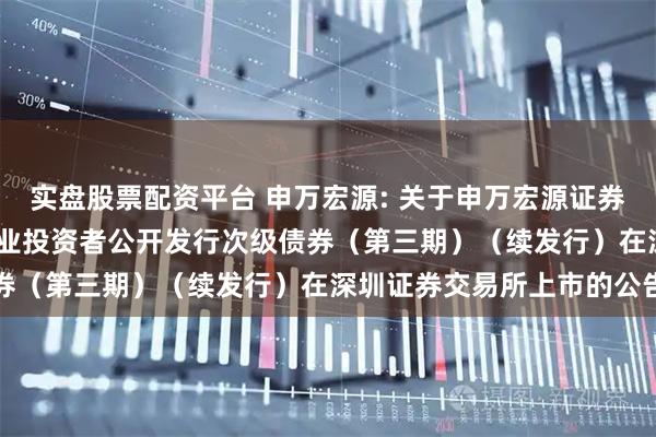 实盘股票配资平台 申万宏源: 关于申万宏源证券有限公司2023年面向专业投资者公开发行次级债券（第三期）（续发行）在深圳证券交易所上市的公告