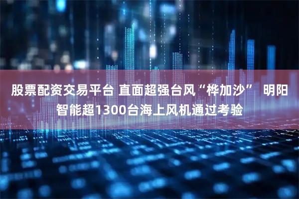 股票配资交易平台 直面超强台风“桦加沙”  明阳智能超1300台海上风机通过考验