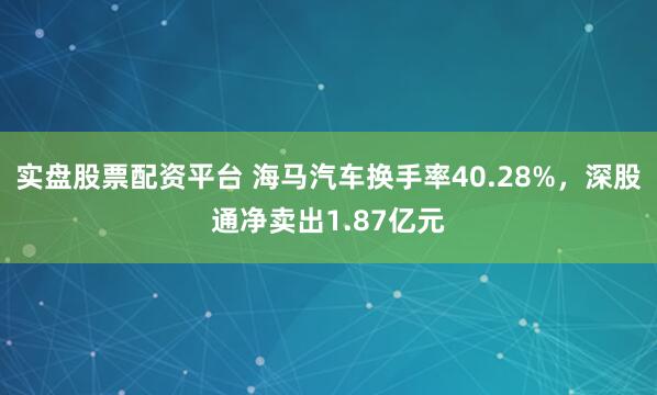 实盘股票配资平台 海马汽车换手率40.28%，深股通净卖出1.87亿元