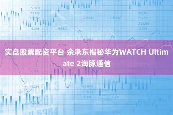 实盘股票配资平台 余承东揭秘华为WATCH Ultimate 2海豚通信