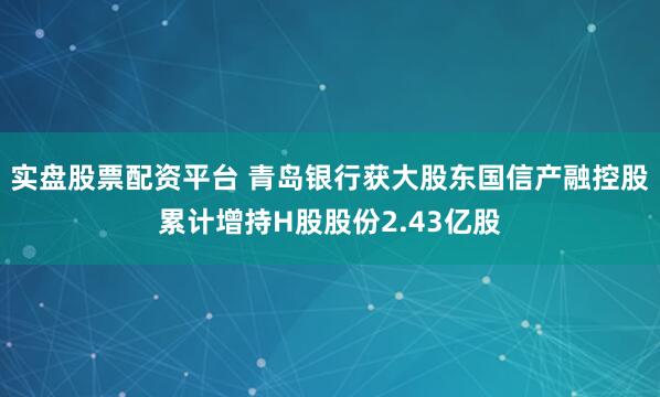 实盘股票配资平台 青岛银行获大股东国信产融控股累计增持H股股份2.43亿股
