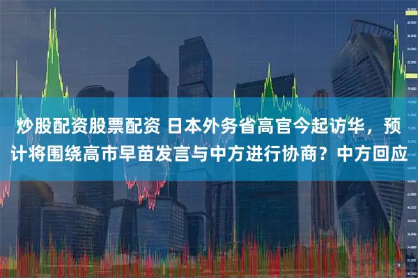 炒股配资股票配资 日本外务省高官今起访华，预计将围绕高市早苗发言与中方进行协商？中方回应