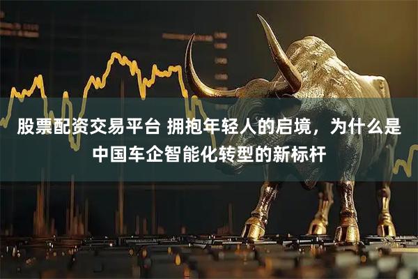 股票配资交易平台 拥抱年轻人的启境，为什么是中国车企智能化转型的新标杆