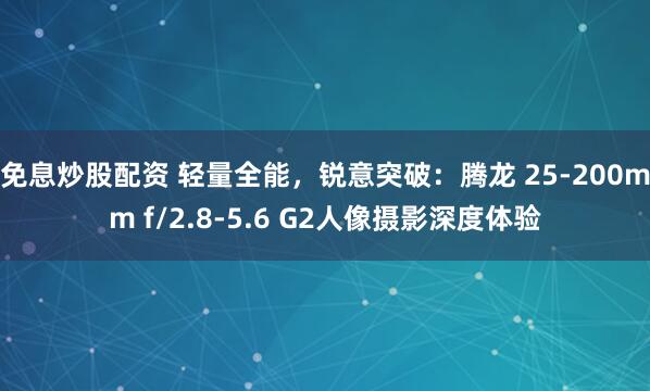 免息炒股配资 轻量全能，锐意突破：腾龙 25-200mm f/2.8-5.6 G2人像摄影深度体验