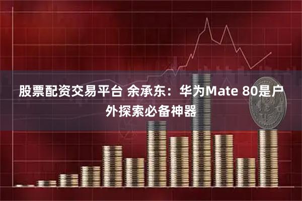 股票配资交易平台 余承东：华为Mate 80是户外探索必备神器