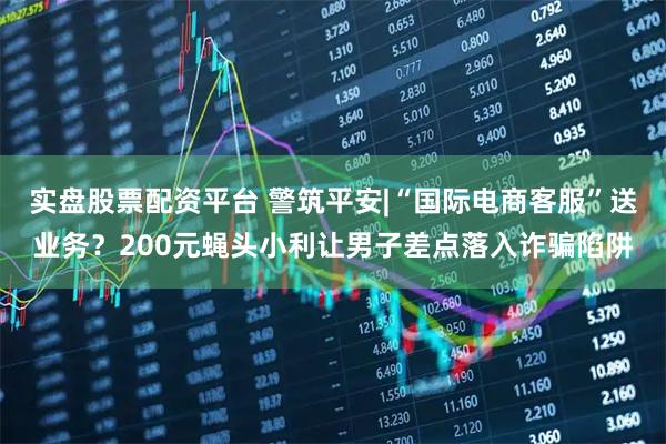 实盘股票配资平台 警筑平安|“国际电商客服”送业务？200元蝇头小利让男子差点落入诈骗陷阱