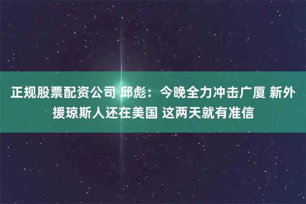 正规股票配资公司 邱彪：今晚全力冲击广厦 新外援琼斯人还在美国 这两天就有准信
